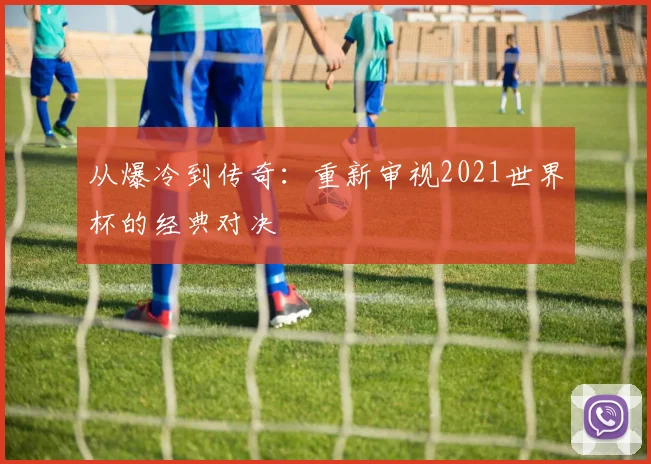 从爆冷到传奇：重新审视2021世界杯的经典对决