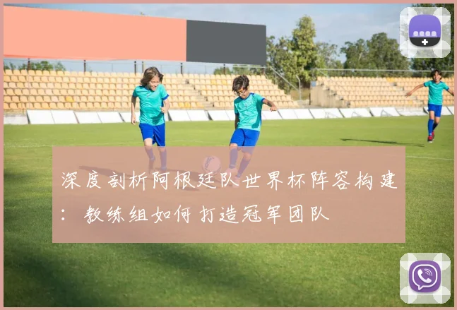 深度剖析阿根廷队世界杯阵容构建：教练组如何打造冠军团队