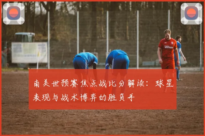 南美世预赛焦点战比分解读：球星表现与战术博弈的胜负手